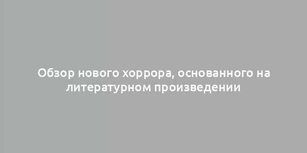 Обзор нового хоррора, основанного на литературном произведении