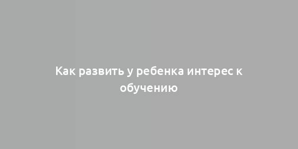 Как развить у ребенка интерес к обучению