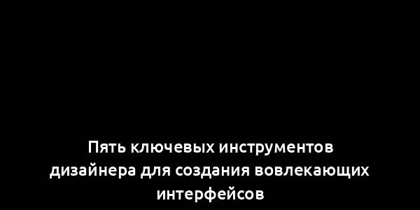 Пять ключевых инструментов дизайнера для создания вовлекающих интерфейсов