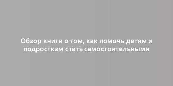 Обзор книги о том, как помочь детям и подросткам стать самостоятельными