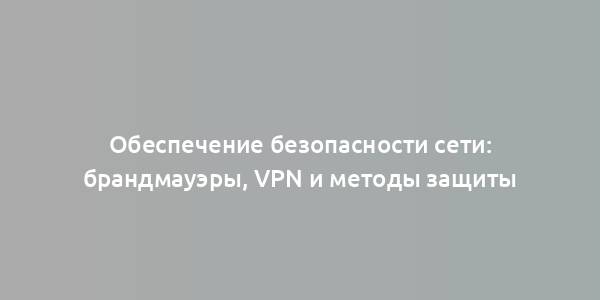 Обеспечение безопасности сети: брандмауэры, VPN и методы защиты