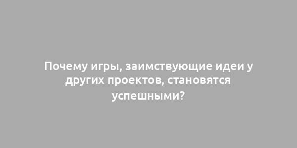 Почему игры, заимствующие идеи у других проектов, становятся успешными?