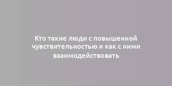 Кто такие люди с повышенной чувствительностью и как с ними взаимодействовать