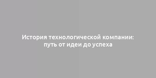 История технологической компании: путь от идеи до успеха