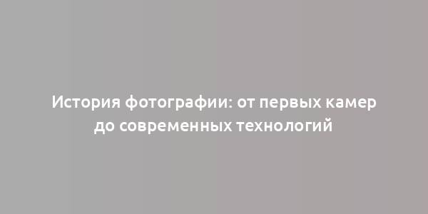 История фотографии: от первых камер до современных технологий