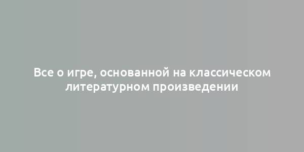 Все о игре, основанной на классическом литературном произведении