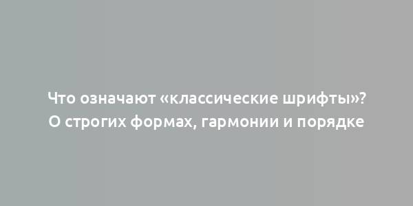 Что означают «классические шрифты»? О строгих формах, гармонии и порядке