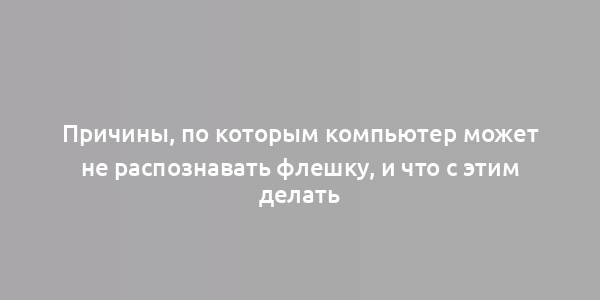 Причины, по которым компьютер может не распознавать флешку, и что с этим делать