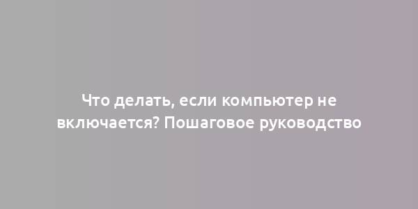 Что делать, если компьютер не включается? Пошаговое руководство