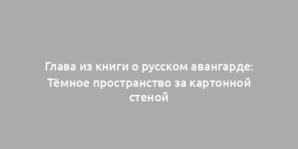 Глава из книги о русском авангарде: Тёмное пространство за картонной стеной