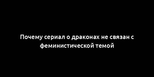 Почему сериал о драконах не связан с феминистической темой