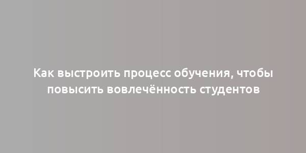 Как выстроить процесс обучения, чтобы повысить вовлечённость студентов