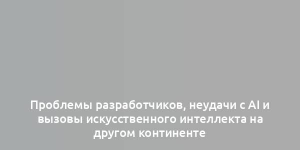 Проблемы разработчиков, неудачи с AI и вызовы искусственного интеллекта на другом континенте