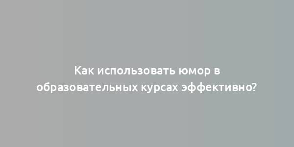 Как использовать юмор в образовательных курсах эффективно?