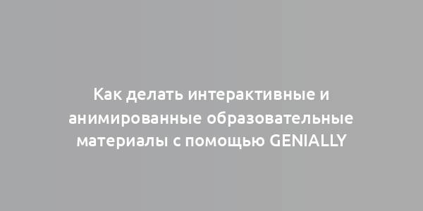 Как делать интерактивные и анимированные образовательные материалы с помощью Genially