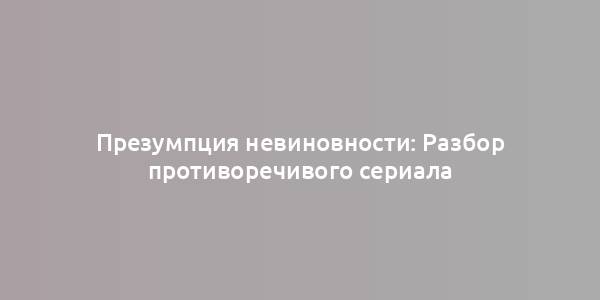 Презумпция невиновности: Разбор противоречивого сериала