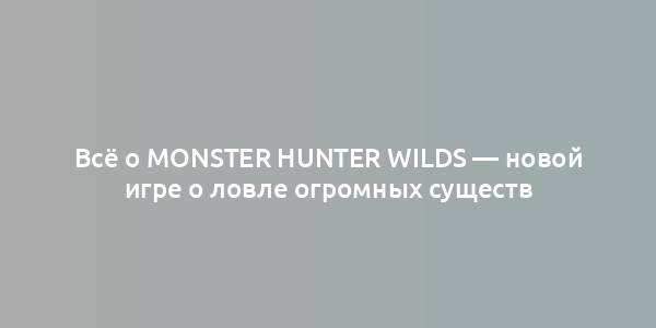 Всё о Monster Hunter Wilds — новой игре о ловле огромных существ