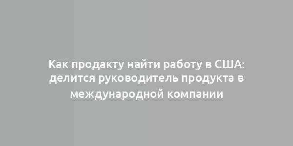 Как продакту найти работу в США: делится руководитель продукта в международной компании