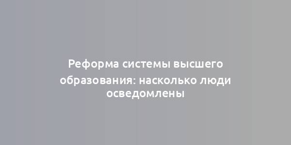 Реформа системы высшего образования: насколько люди осведомлены