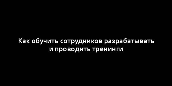 Как обучить сотрудников разрабатывать и проводить тренинги