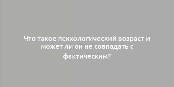 Что такое психологический возраст и может ли он не совпадать с фактическим?