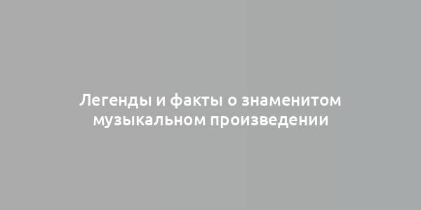 Легенды и факты о знаменитом музыкальном произведении