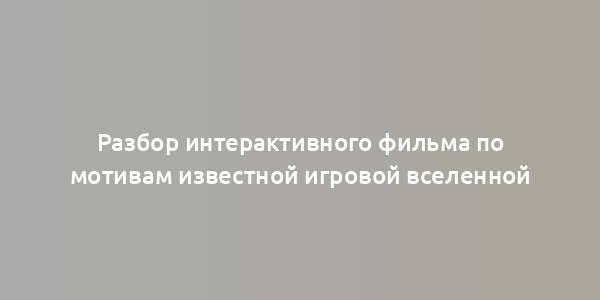 Разбор интерактивного фильма по мотивам известной игровой вселенной