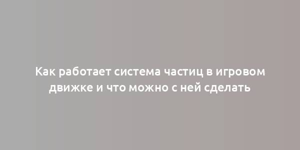 Как работает система частиц в игровом движке и что можно с ней сделать