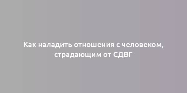 Как наладить отношения с человеком, страдающим от СДВГ