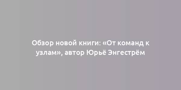 Обзор новой книги: «От команд к узлам», автор Юрьё Энгестрём