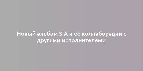 Новый альбом Sia и её коллаборации с другими исполнителями