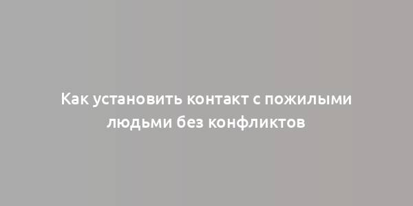 Как установить контакт с пожилыми людьми без конфликтов