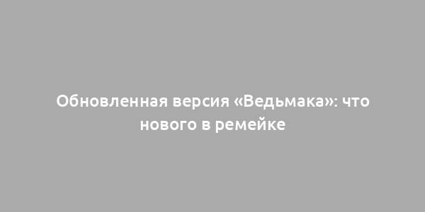 Обновленная версия «Ведьмака»: что нового в ремейке