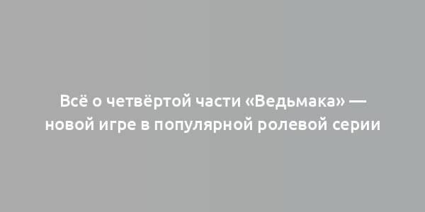 Всё о четвёртой части «Ведьмака» — новой игре в популярной ролевой серии