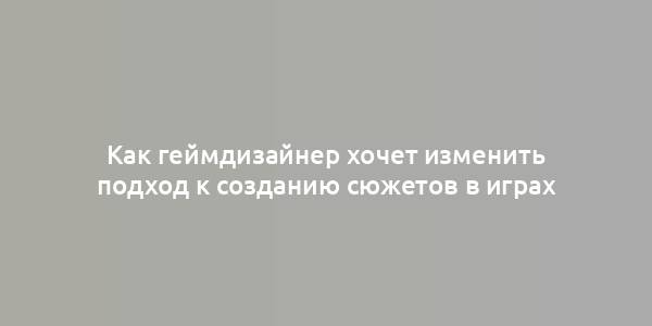 Как геймдизайнер хочет изменить подход к созданию сюжетов в играх