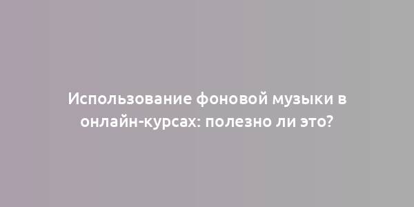 Использование фоновой музыки в онлайн-курсах: полезно ли это?