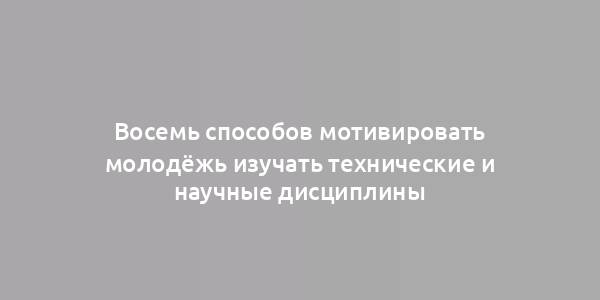 Восемь способов мотивировать молодёжь изучать технические и научные дисциплины