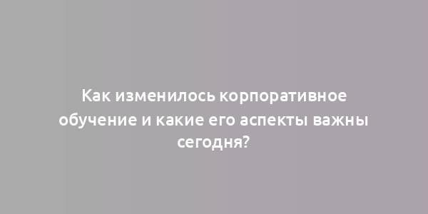 Как изменилось корпоративное обучение и какие его аспекты важны сегодня?