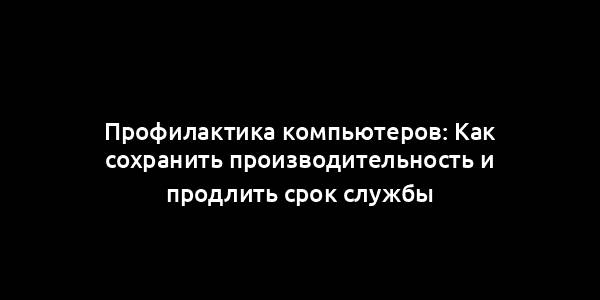 Профилактика компьютеров: Как сохранить производительность и продлить срок службы