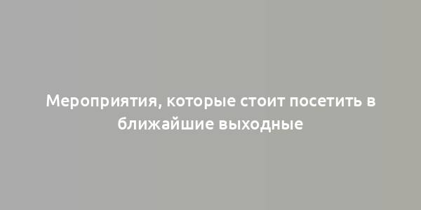 Мероприятия, которые стоит посетить в ближайшие выходные