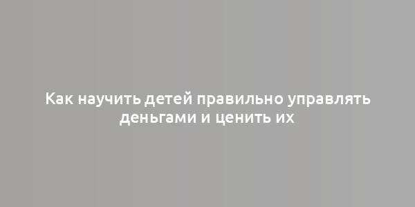 Как научить детей правильно управлять деньгами и ценить их