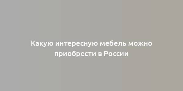 Какую интересную мебель можно приобрести в России