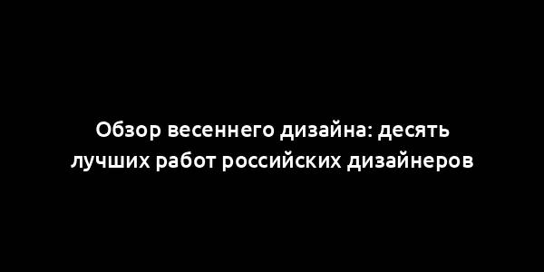 Обзор весеннего дизайна: десять лучших работ российских дизайнеров