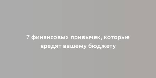 7 финансовых привычек, которые вредят вашему бюджету