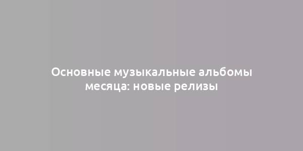 Основные музыкальные альбомы месяца: новые релизы