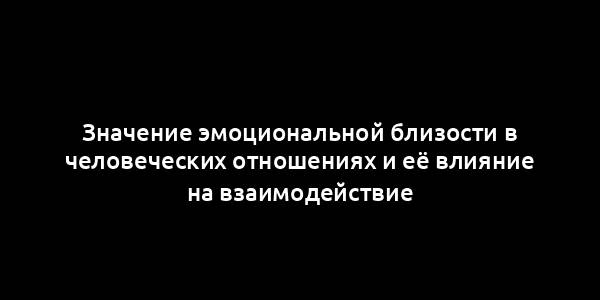 Значение эмоциональной близости в человеческих отношениях и её влияние на взаимодействие