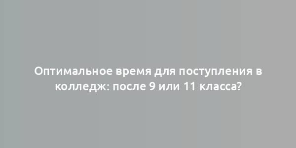 Оптимальное время для поступления в колледж: после 9 или 11 класса?