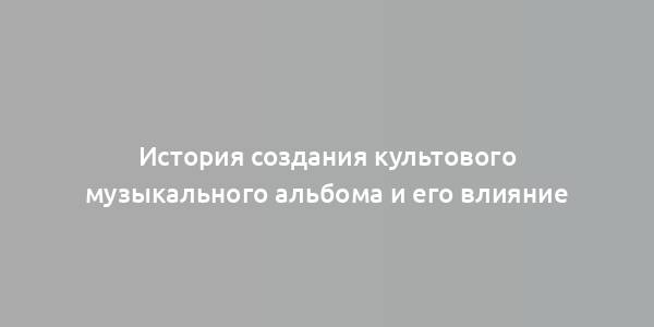 История создания культового музыкального альбома и его влияние