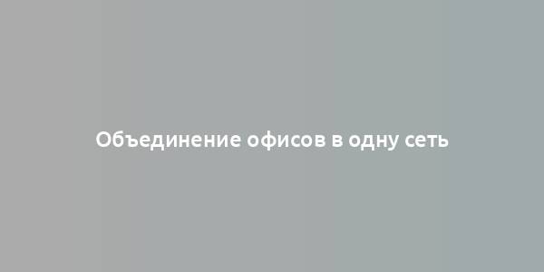 Объединение офисов в одну сеть