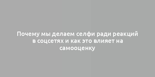 Почему мы делаем селфи ради реакций в соцсетях и как это влияет на самооценку